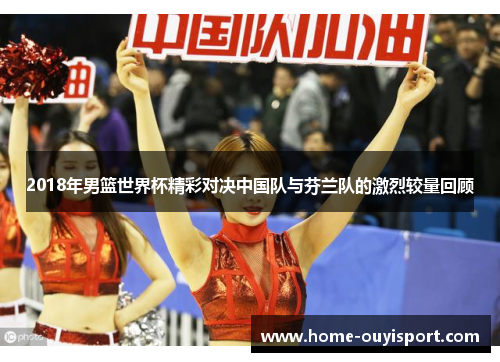 2018年男篮世界杯精彩对决中国队与芬兰队的激烈较量回顾